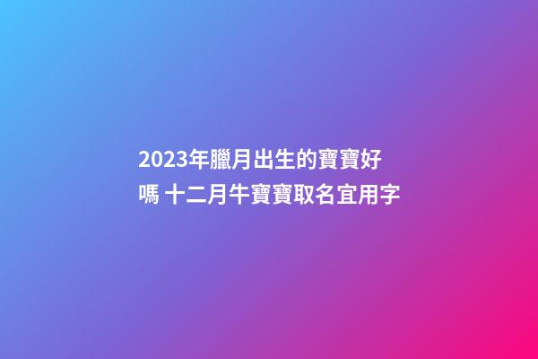 2023年臘月出生的寶寶好嗎 十二月牛寶寶取名宜用字
